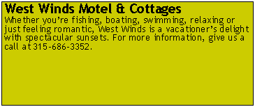 Text Box: West Winds Motel & Cottages
Whether you’re fishing, boating, swimming, relaxing or just feeling romantic, West Winds is a vacationer’s delight with spectacular sunsets. For more information, give us a call at 315-686-3352.